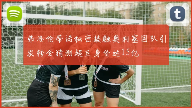 弗洛伦蒂诺秘密接触奥利塞团队引发转会猜测超巨身价达15亿