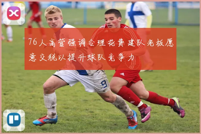 76人高管强调合理花费建队老板愿意交税以提升球队竞争力