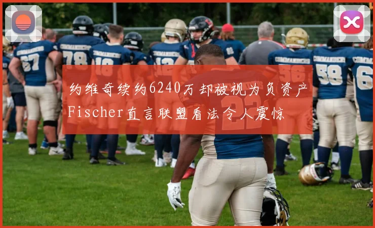 约维奇续约6240万却被视为负资产Fischer直言联盟看法令人震惊