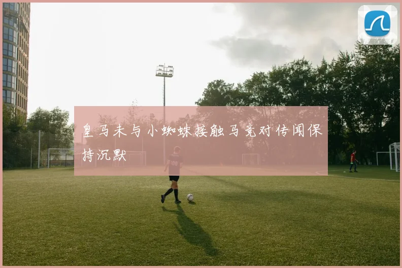 皇马未与小蜘蛛接触马竞对传闻保持沉默
