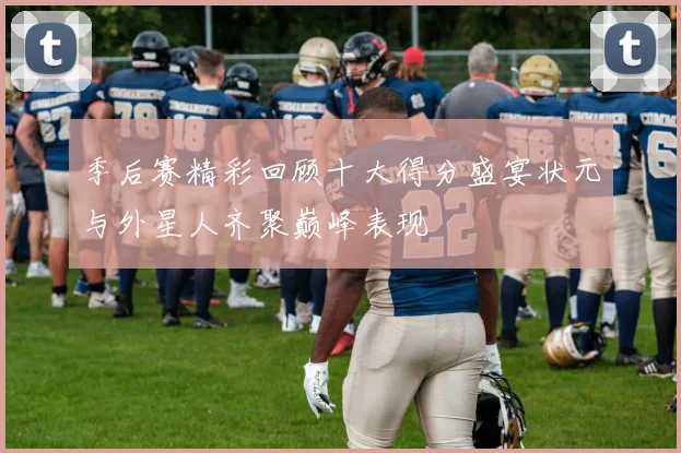 季后赛精彩回顾十大得分盛宴状元与外星人齐聚巅峰表现