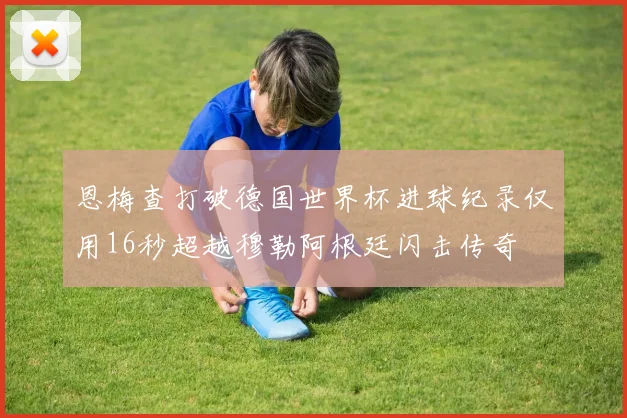 恩梅查打破德国世界杯进球纪录仅用16秒超越穆勒阿根廷闪击传奇