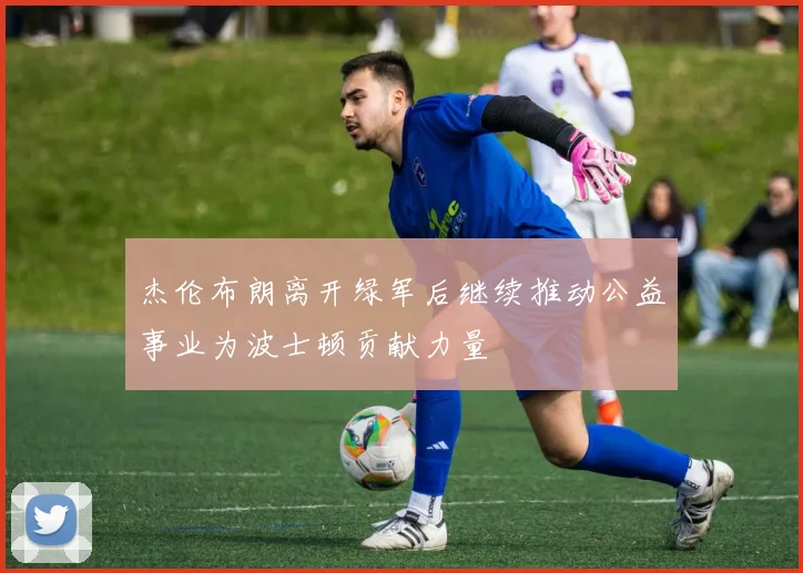 杰伦布朗离开绿军后继续推动公益事业为波士顿贡献力量