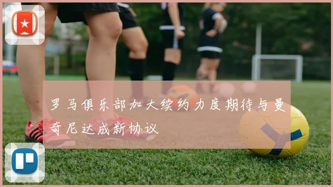 罗马俱乐部加大续约力度期待与曼奇尼达成新协议