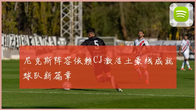 尼克斯阵容依赖CJ激活土豪线成就球队新篇章