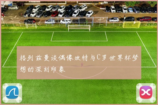 格列兹曼谈偶像坎特与C罗世界杯梦想的深刻印象