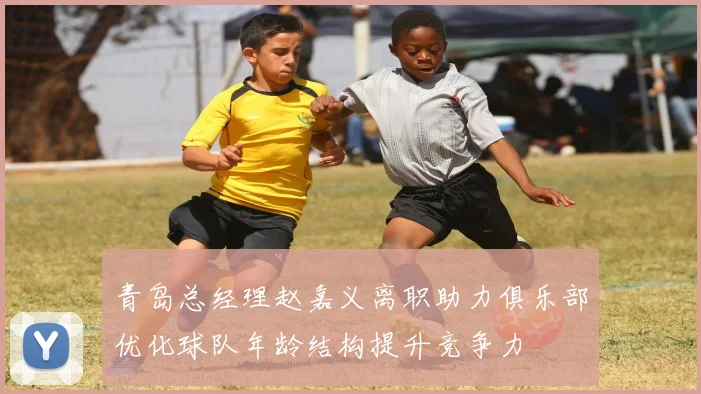 青岛总经理赵嘉义离职助力俱乐部优化球队年龄结构提升竞争力