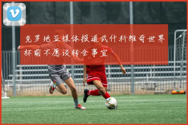 克罗地亚媒体报道武什科维奇世界杯前不愿谈转会事宜