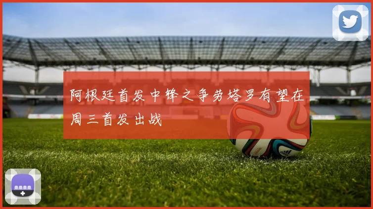 阿根廷首发中锋之争劳塔罗有望在周三首发出战