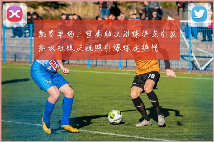 凯恩单场三重奏助攻进球送点引发热议社媒庆祝照引爆球迷热情