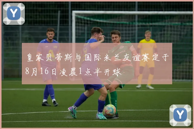 皇家贝蒂斯与国际米兰友谊赛定于8月16日凌晨1点半开球