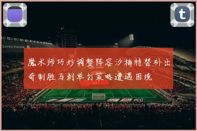 魔术师巧妙调整阵容沙梅特替补出奇制胜马刺单打策略遭遇困境