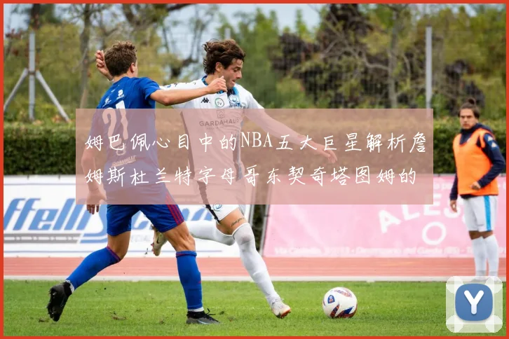 姆巴佩心目中的NBA五大巨星解析詹姆斯杜兰特字母哥东契奇塔图姆的独特魅力