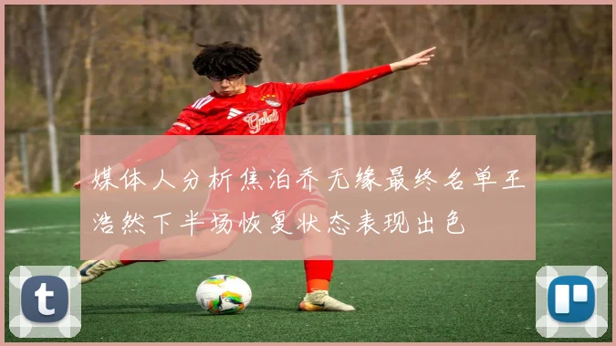 媒体人分析焦泊乔无缘最终名单王浩然下半场恢复状态表现出色