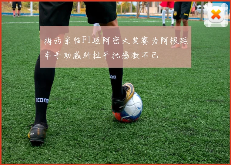梅西亲临F1迈阿密大奖赛为阿根廷车手助威科拉平托感激不已