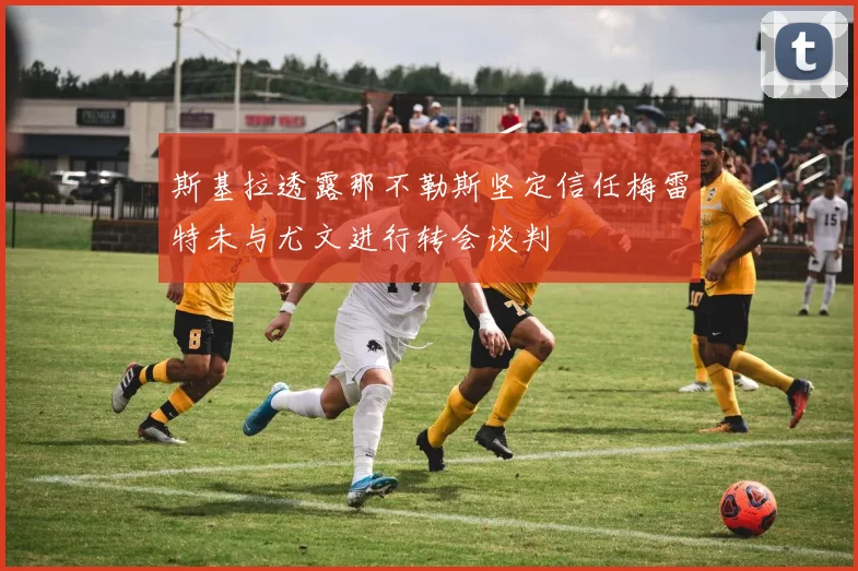 斯基拉透露那不勒斯坚定信任梅雷特未与尤文进行转会谈判