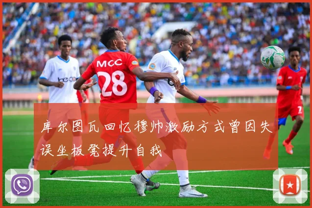 库尔图瓦回忆穆帅激励方式曾因失误坐板凳提升自我