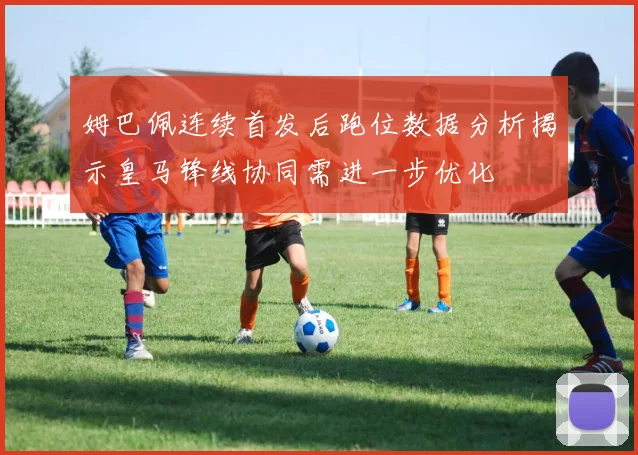 姆巴佩连续首发后跑位数据分析揭示皇马锋线协同需进一步优化