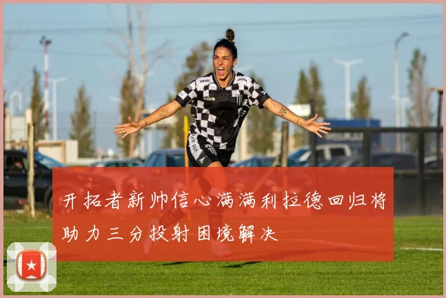开拓者新帅信心满满利拉德回归将助力三分投射困境解决