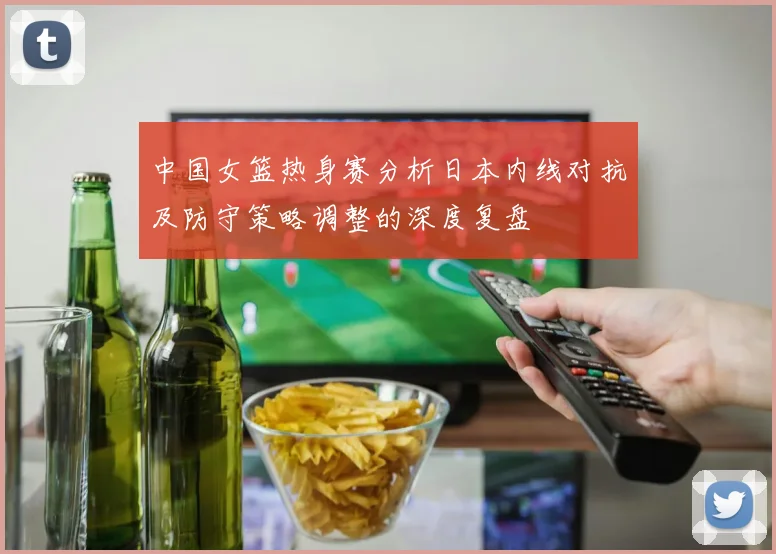 中国女篮热身赛分析日本内线对抗及防守策略调整的深度复盘