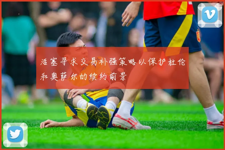 活塞寻求交易补强策略以保护杜伦和奥萨尔的续约前景